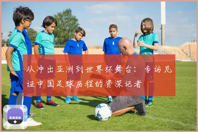 从冲出亚洲到世界杯舞台：专访见证中国足球历程的资深记者