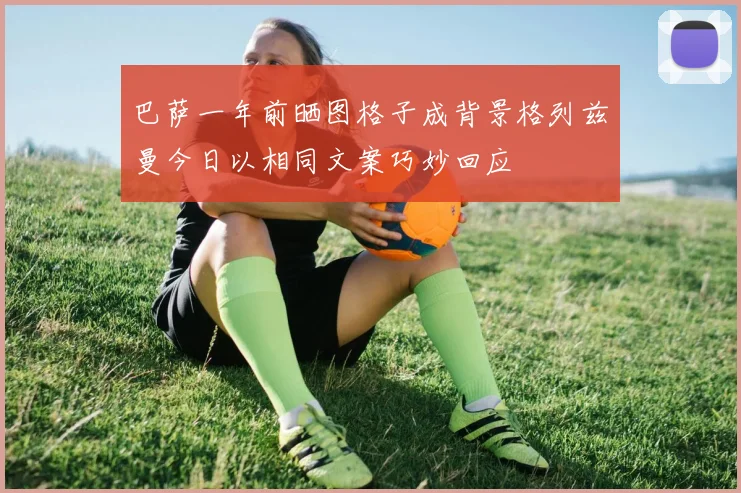 巴萨一年前晒图格子成背景格列兹曼今日以相同文案巧妙回应