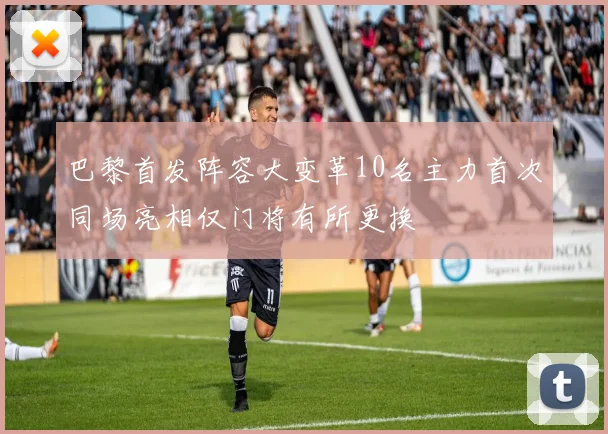 巴黎首发阵容大变革10名主力首次同场亮相仅门将有所更换