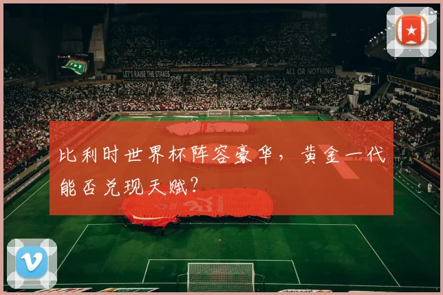 比利时世界杯阵容豪华，黄金一代能否兑现天赋？