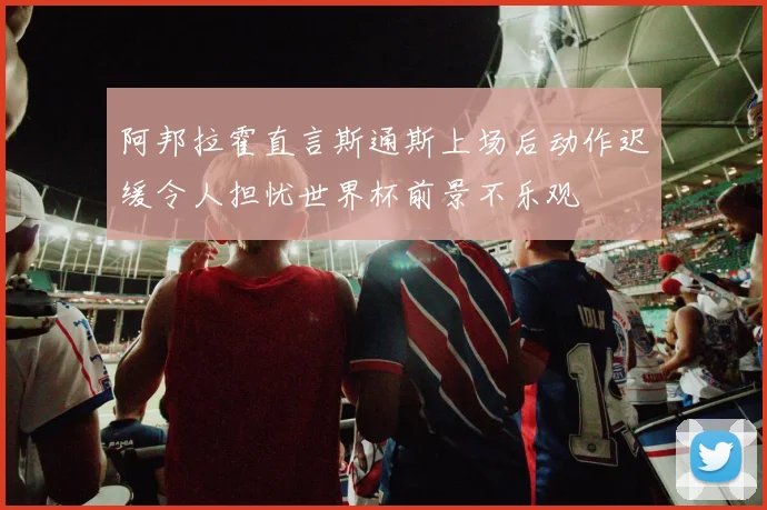 阿邦拉霍直言斯通斯上场后动作迟缓令人担忧世界杯前景不乐观