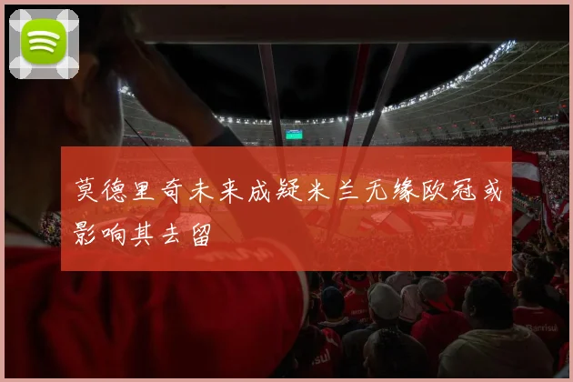 莫德里奇未来成疑米兰无缘欧冠或影响其去留