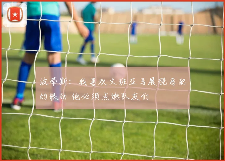 波蒂斯：我喜欢文班亚马展现恶犯的狠劲 他必须点燃队友们